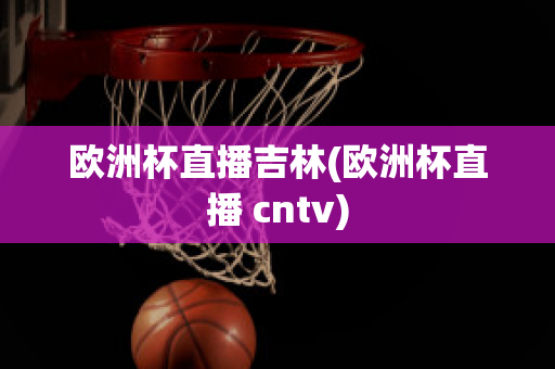 欧洲杯直播吉林(欧洲杯直播 cntv)