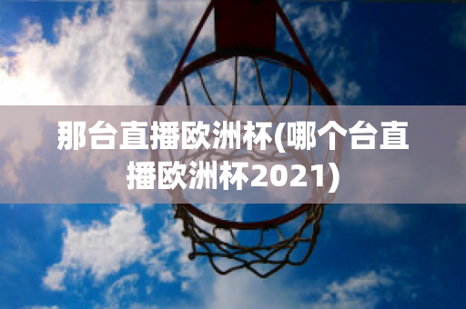 那台直播欧洲杯(哪个台直播欧洲杯2021)