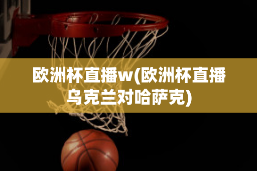 欧洲杯直播w(欧洲杯直播乌克兰对哈萨克)