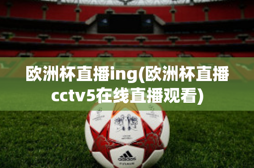 欧洲杯直播ing(欧洲杯直播cctv5在线直播观看)