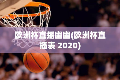 欧洲杯直播幽幽(欧洲杯直播表 2020)