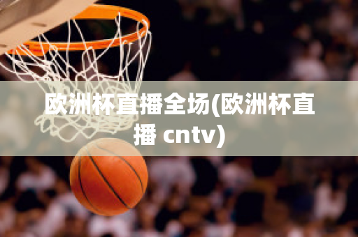 欧洲杯直播全场(欧洲杯直播 cntv)