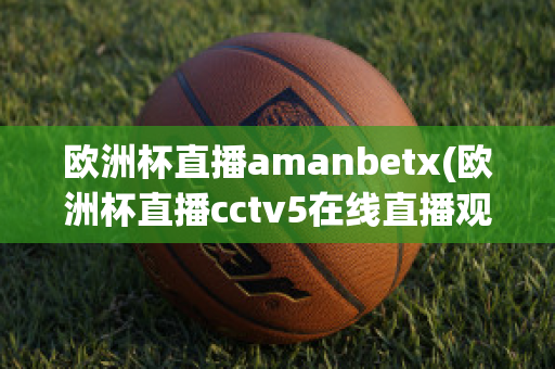 欧洲杯直播amanbetx(欧洲杯直播cctv5在线直播观看)