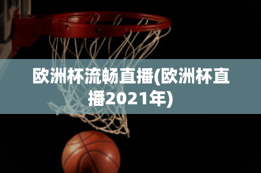 欧洲杯流畅直播(欧洲杯直播2021年)