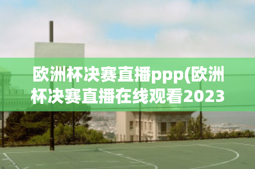 欧洲杯决赛直播ppp(欧洲杯决赛直播在线观看2023)