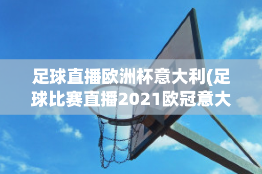 足球直播欧洲杯意大利(足球比赛直播2021欧冠意大利)