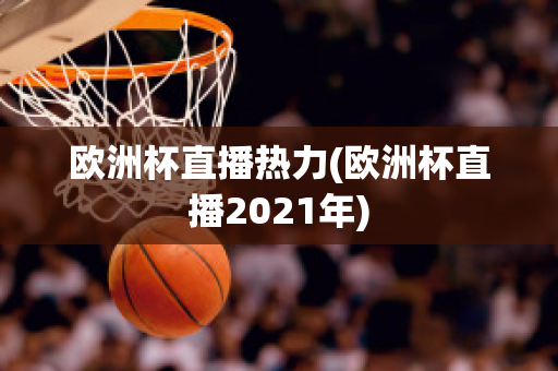 欧洲杯直播热力(欧洲杯直播2021年)