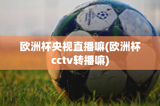 欧洲杯央视直播嘛(欧洲杯cctv转播嘛)