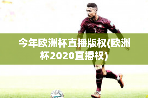 今年欧洲杯直播版权(欧洲杯2020直播权)