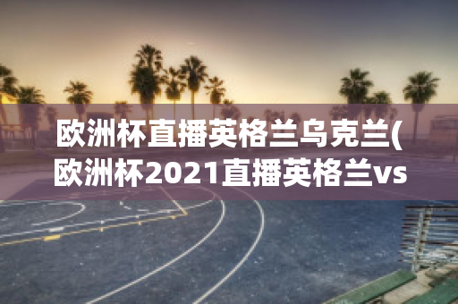 欧洲杯直播英格兰乌克兰(欧洲杯2021直播英格兰vs乌克兰)