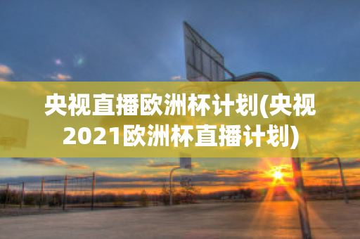 央视直播欧洲杯计划(央视2021欧洲杯直播计划)