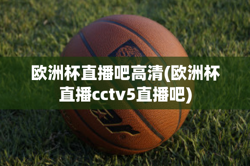 欧洲杯直播吧高清(欧洲杯直播cctv5直播吧)