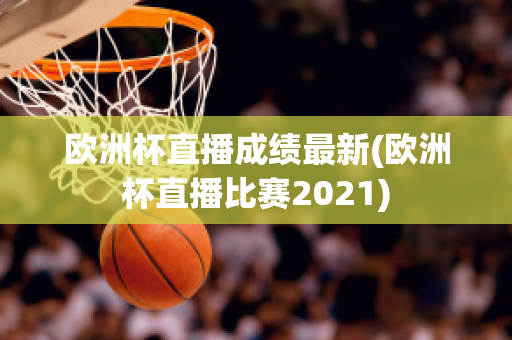 欧洲杯直播成绩最新(欧洲杯直播比赛2021)