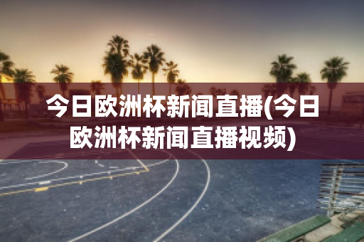 今日欧洲杯新闻直播(今日欧洲杯新闻直播视频)