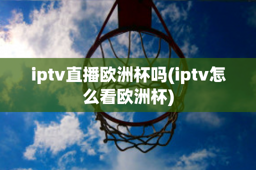 iptv直播欧洲杯吗(iptv怎么看欧洲杯)