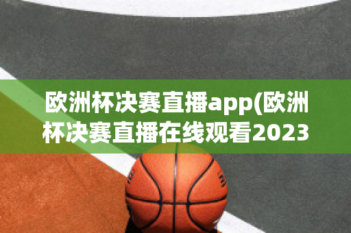 欧洲杯决赛直播app(欧洲杯决赛直播在线观看2023)