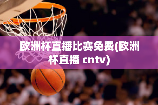 欧洲杯直播比赛免费(欧洲杯直播 cntv)