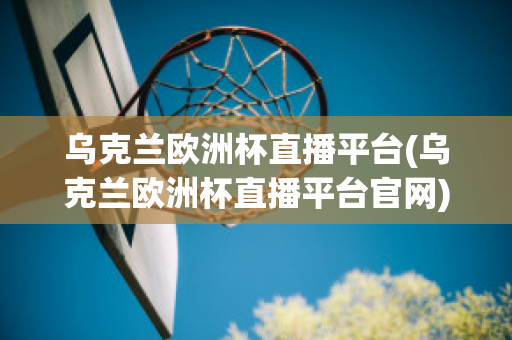 乌克兰欧洲杯直播平台(乌克兰欧洲杯直播平台官网)