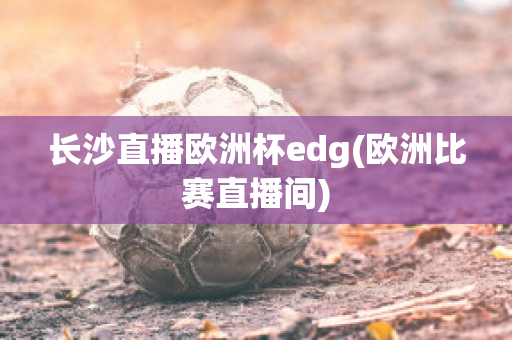 长沙直播欧洲杯edg(欧洲比赛直播间)