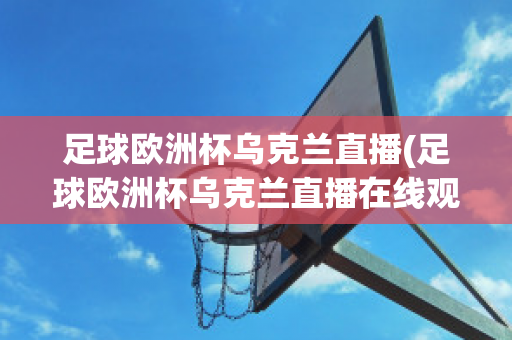 足球欧洲杯乌克兰直播(足球欧洲杯乌克兰直播在线观看)