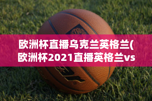 欧洲杯直播乌克兰英格兰(欧洲杯2021直播英格兰vs乌克兰)