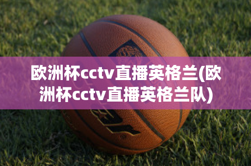 欧洲杯cctv直播英格兰(欧洲杯cctv直播英格兰队)