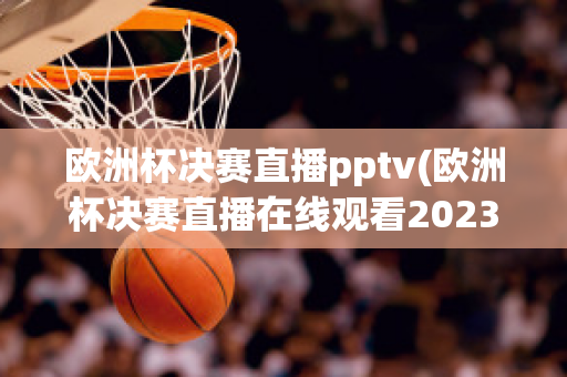 欧洲杯决赛直播pptv(欧洲杯决赛直播在线观看2023)