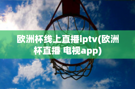 欧洲杯线上直播iptv(欧洲杯直播 电视app)