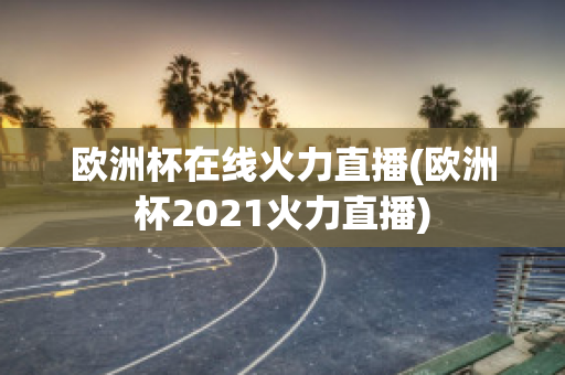 欧洲杯在线火力直播(欧洲杯2021火力直播)