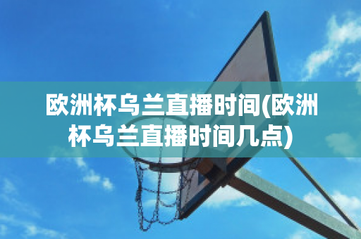 欧洲杯乌兰直播时间(欧洲杯乌兰直播时间几点)