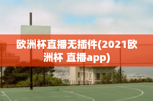 欧洲杯直播无插件(2021欧洲杯 直播app)