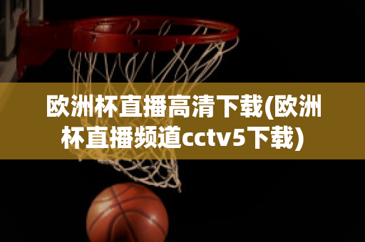 欧洲杯直播高清下载(欧洲杯直播频道cctv5下载)