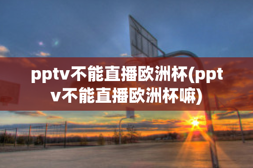 pptv不能直播欧洲杯(pptv不能直播欧洲杯嘛)