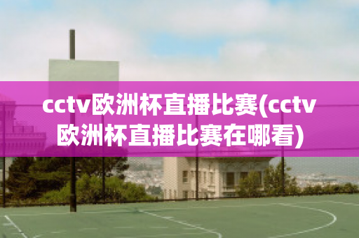 cctv欧洲杯直播比赛(cctv欧洲杯直播比赛在哪看)