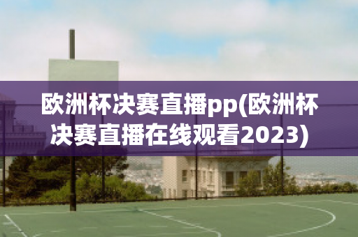 欧洲杯决赛直播pp(欧洲杯决赛直播在线观看2023)