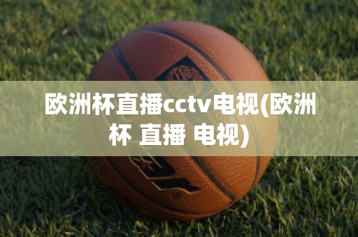 欧洲杯直播cctv电视(欧洲杯 直播 电视)