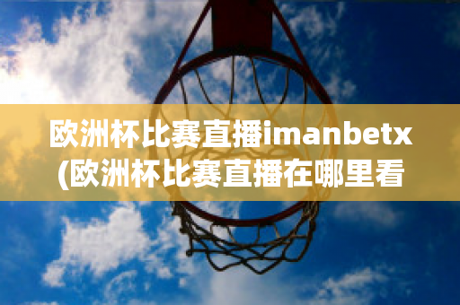 欧洲杯比赛直播imanbetx(欧洲杯比赛直播在哪里看)