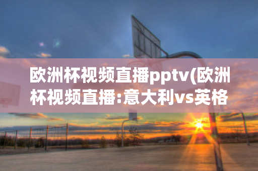 欧洲杯视频直播pptv(欧洲杯视频直播:意大利vs英格兰)