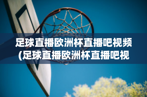 足球直播欧洲杯直播吧视频(足球直播欧洲杯直播吧视频在线观看)