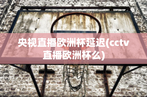 央视直播欧洲杯延迟(cctv直播欧洲杯么)