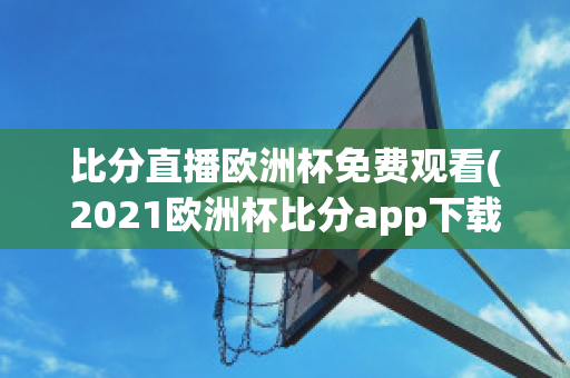 比分直播欧洲杯免费观看(2021欧洲杯比分app下载)