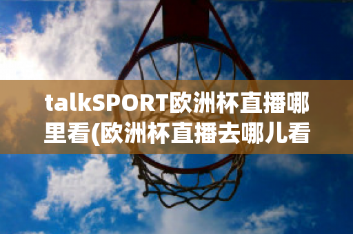 talkSPORT欧洲杯直播哪里看(欧洲杯直播去哪儿看)