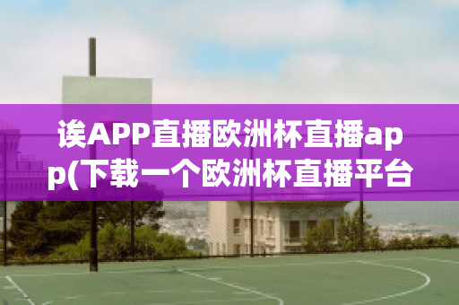 诶APP直播欧洲杯直播app(下载一个欧洲杯直播平台)