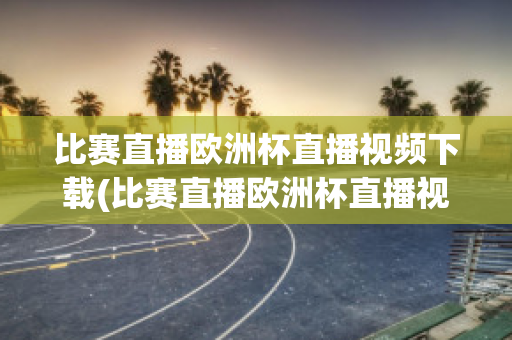 比赛直播欧洲杯直播视频下载(比赛直播欧洲杯直播视频下载软件)