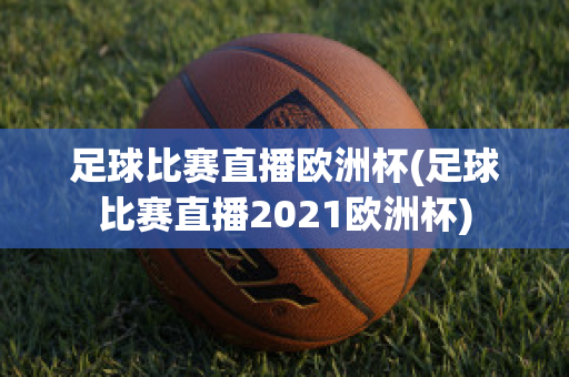 足球比赛直播欧洲杯(足球比赛直播2021欧洲杯)