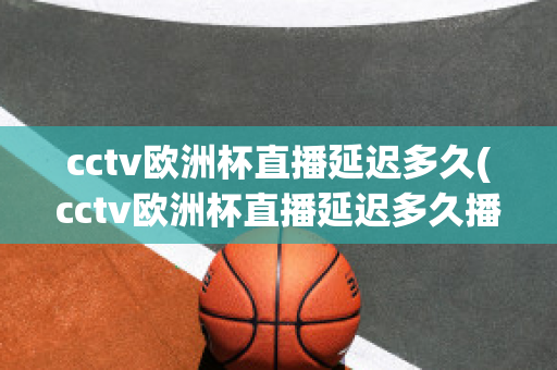 cctv欧洲杯直播延迟多久(cctv欧洲杯直播延迟多久播出)