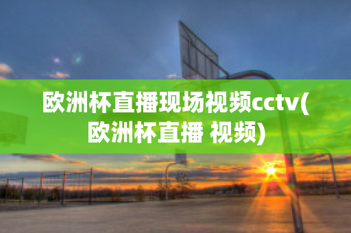 欧洲杯直播现场视频cctv(欧洲杯直播 视频)