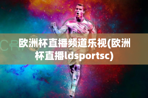 欧洲杯直播频道乐视(欧洲杯直播ldsportsc)