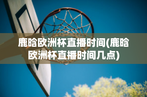 鹿晗欧洲杯直播时间(鹿晗欧洲杯直播时间几点)