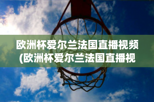 欧洲杯爱尔兰法国直播视频(欧洲杯爱尔兰法国直播视频在线观看)